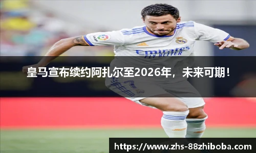 皇马宣布续约阿扎尔至2026年，未来可期！