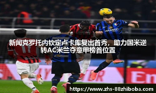新闻克罗托内钦定卢卡库复出首秀，助力国米逆转AC米兰夺意甲榜首位置