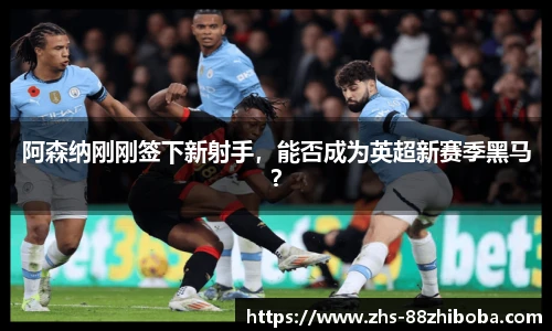 阿森纳刚刚签下新射手，能否成为英超新赛季黑马？