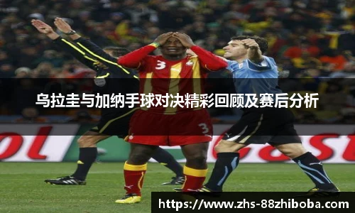 乌拉圭与加纳手球对决精彩回顾及赛后分析